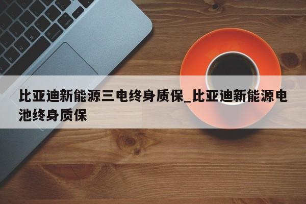 比亚迪新能源三电终身质保_比亚迪新能源电池终身质保