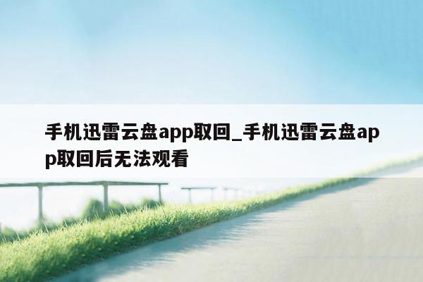 手机迅雷云盘app取回_手机迅雷云盘app取回后无法观看