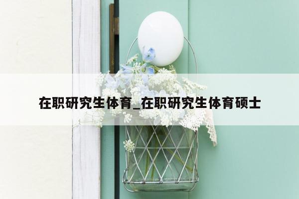 在职研究生体育_在职研究生体育硕士