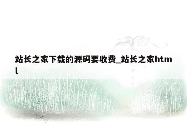 站长之家下载的源码要收费_站长之家html